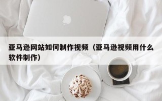 宝应县亚马逊网站如何制作视频（亚马逊视频用什么软件制作）